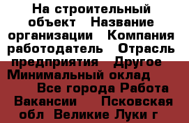 На строительный объект › Название организации ­ Компания-работодатель › Отрасль предприятия ­ Другое › Минимальный оклад ­ 35 000 - Все города Работа » Вакансии   . Псковская обл.,Великие Луки г.